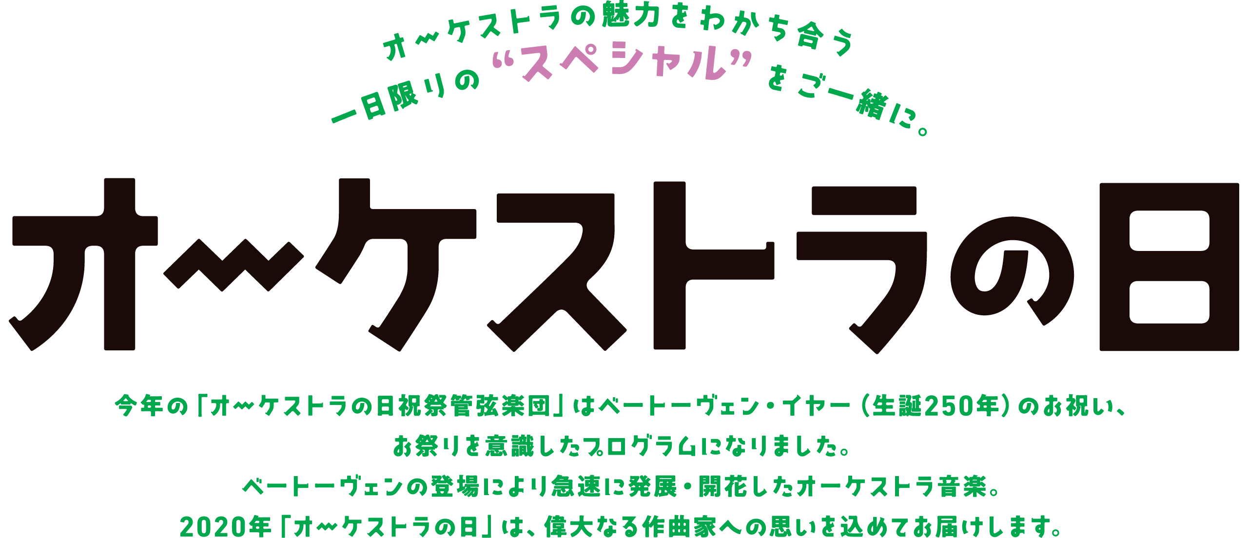 オーケストラの魅力をわかち合う一日限りの“スペシャル”をご一緒に。 | 第14回オーケストラの日 | 今年の「オーケストラの日祝祭管弦楽団」はベートーヴェン・イヤー(生誕250年)のお祝い、お祭りを意識したプログラムになりました。ベートーヴェンの登場により急速に発展・開花したオーケストラ音楽。2020年「オーケストラの日」は、偉大なる作曲家への思いを込めてお届けします。
