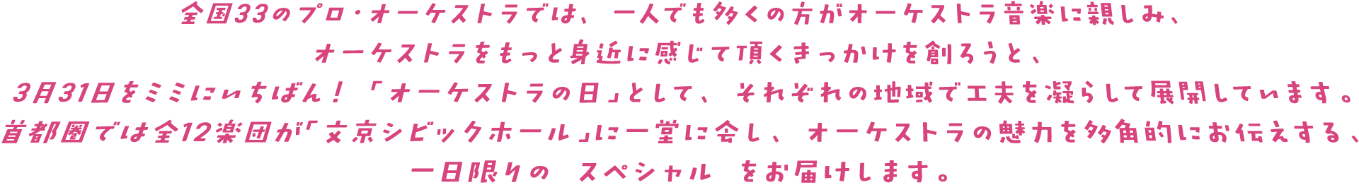 全国33のプロ・オーケストラでは、一人でも多くの方がオーケストラ音楽に親しみ、オーケストラをもっと身近に感じていただくきっかけを創ろうと3月31日をミミにイチバン！「オーケストラの日」として、それぞれの地域で工夫を凝らして展開しています。首都圏では全12楽団が「文京シビックホール」に一堂に会し、オーケストラの魅力を多角的にお伝えする、一日限りの「スペシャル」をお届けします。