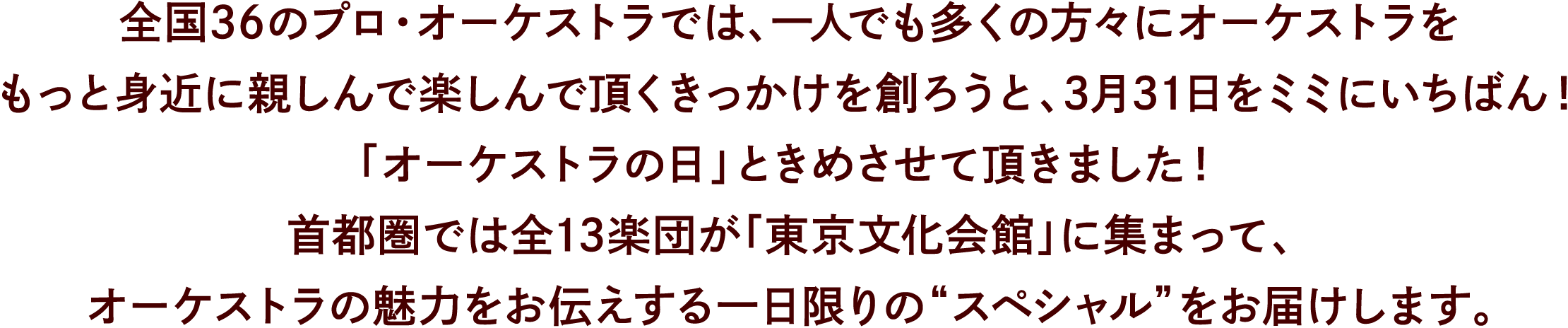 全国36のプロ・オーケストラでは、一人でも多くの方々にオーケストラをもっと身近に楽しんで頂くきっかけを創ろうと、3月31日をミミにいちばん！ 「オーケストラの日」と決めさせて頂きました！首都圏では全13楽団が「東京文化会館」に集まって、オーケストラの魅力をお伝えする一日限りの“スペシャル”をお届けします。